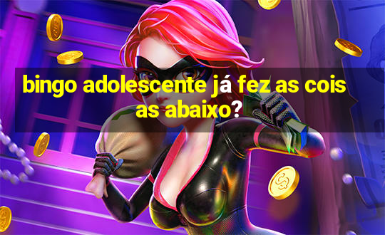 bingo adolescente já fez as coisas abaixo?